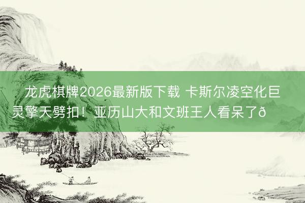 龙虎棋牌2026最新版下载 卡斯尔凌空化巨灵擎天劈扣！亚历山大和文班王人看呆了😐