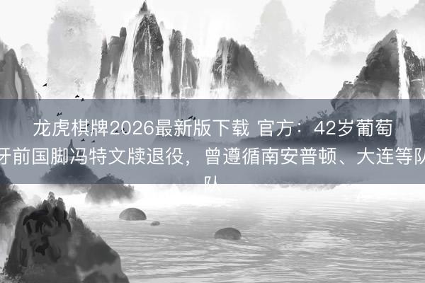 龙虎棋牌2026最新版下载 官方：42岁葡萄牙前国脚冯特文牍退役，曾遵循南安普顿、大连等队