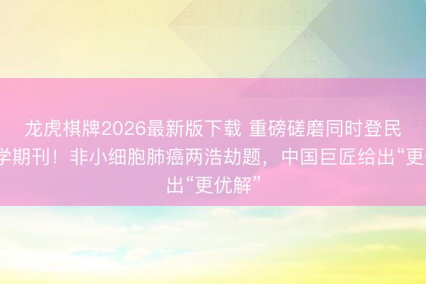 龙虎棋牌2026最新版下载 重磅磋磨同时登民众医学期刊！非小细胞肺癌两浩劫题，中国巨匠给出“更优解”