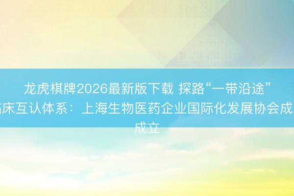 龙虎棋牌2026最新版下载 探路“一带沿途”临床互认体系:上海生物医药企业国际化发展协会成立
