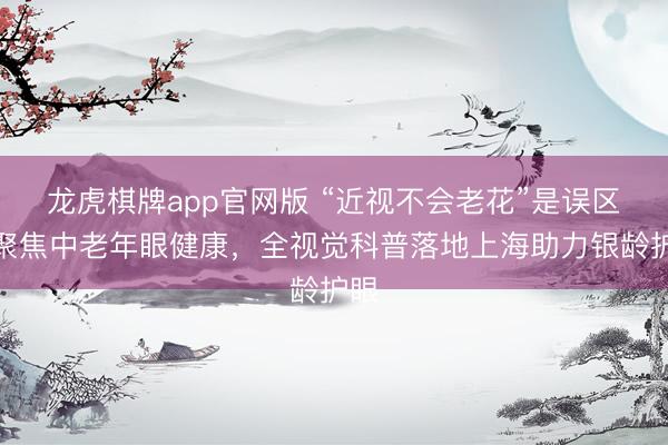 龙虎棋牌app官网版 “近视不会老花”是误区！聚焦中老年眼健康，全视觉科普落地上海助力银龄护眼