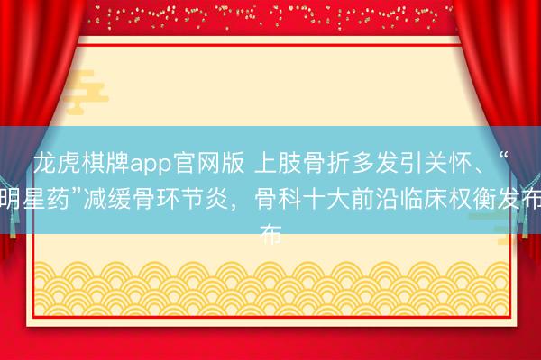 龙虎棋牌app官网版 上肢骨折多发引关怀、“明星药”减缓骨环节炎，骨科十大前沿临床权衡发布