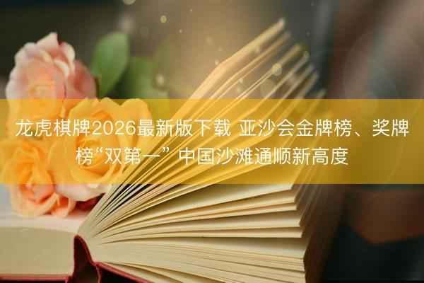 龙虎棋牌2026最新版下载 亚沙会金牌榜、奖牌榜“双第一” 中国沙滩通顺新高度