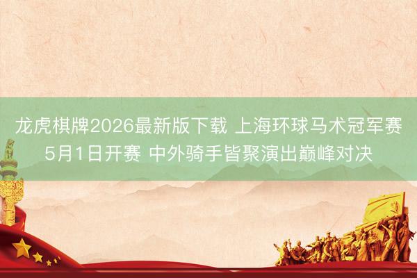 龙虎棋牌2026最新版下载 上海环球马术冠军赛5月1日开赛 中外骑手皆聚演出巅峰对决
