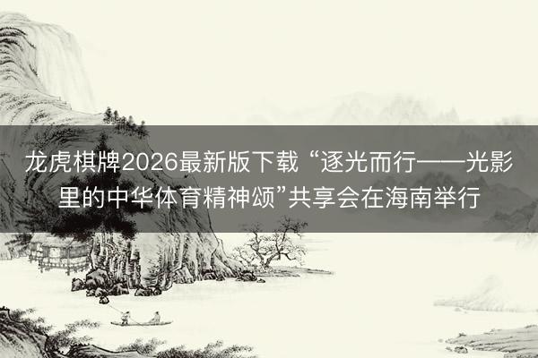 龙虎棋牌2026最新版下载 “逐光而行——光影里的中华体育精神颂”共享会在海南举行