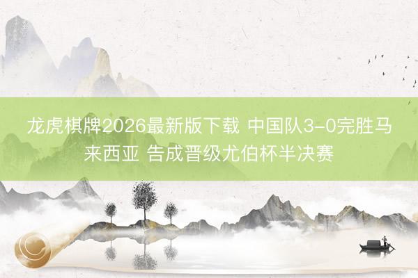 龙虎棋牌2026最新版下载 中国队3-0完胜马来西亚 告成晋级尤伯杯半决赛