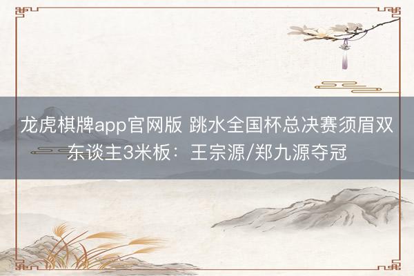 龙虎棋牌app官网版 跳水全国杯总决赛须眉双东谈主3米板：王宗源/郑九源夺冠
