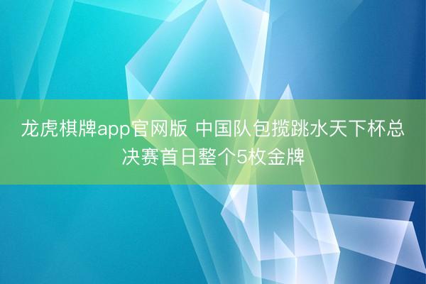 龙虎棋牌app官网版 中国队包揽跳水天下杯总决赛首日整个5枚金牌