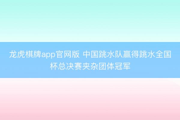 龙虎棋牌app官网版 中国跳水队赢得跳水全国杯总决赛夹杂团体冠军