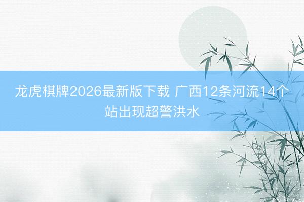 龙虎棋牌2026最新版下载 广西12条河流14个站出现超警洪水