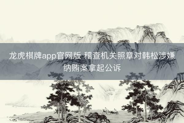 龙虎棋牌app官网版 稽查机关照章对韩松涉嫌纳贿案拿起公诉