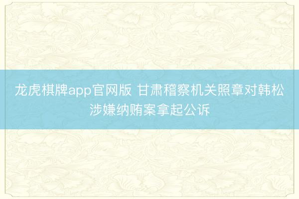 龙虎棋牌app官网版 甘肃稽察机关照章对韩松涉嫌纳贿案拿起公诉