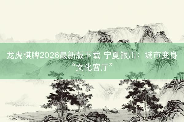 龙虎棋牌2026最新版下载 宁夏银川：城市变身“文化客厅”