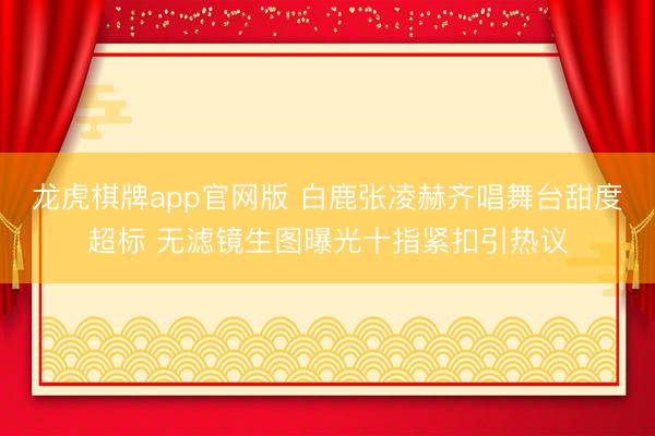 龙虎棋牌app官网版 白鹿张凌赫齐唱舞台甜度超标 无滤镜生图曝光十指紧扣引热议