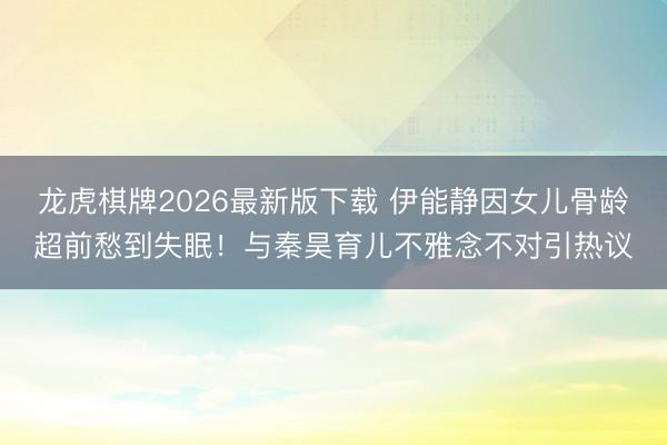 龙虎棋牌2026最新版下载 伊能静因女儿骨龄超前愁到失眠！与秦昊育儿不雅念不对引热议