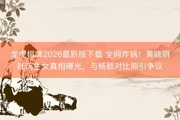 龙虎棋牌2026最新版下载 全网炸锅！黄晓明叶珂生女真相曝光，与杨颖对比照引争议
