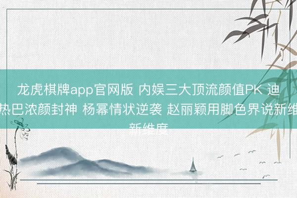 龙虎棋牌app官网版 内娱三大顶流颜值PK 迪丽热巴浓颜封神 杨幂情状逆袭 赵丽颖用脚色界说新维度