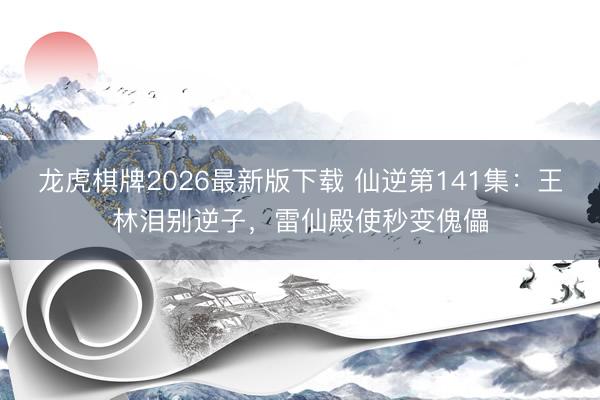 龙虎棋牌2026最新版下载 仙逆第141集：王林泪别逆子，雷仙殿使秒变傀儡