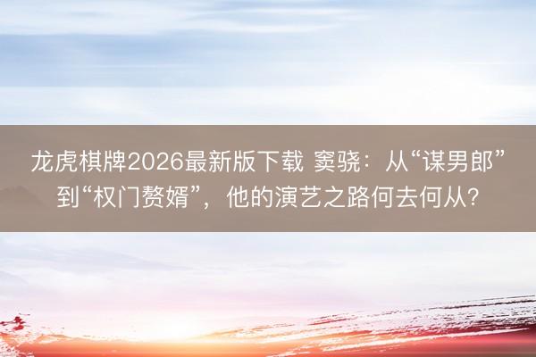 龙虎棋牌2026最新版下载 窦骁:从“谋男郎”到“权门赘婿”,他的演艺之路何去何从?