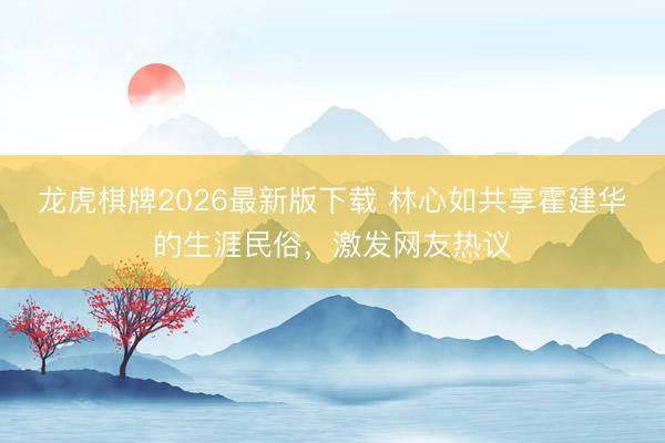 龙虎棋牌2026最新版下载 林心如共享霍建华的生涯民俗，激发网友热议