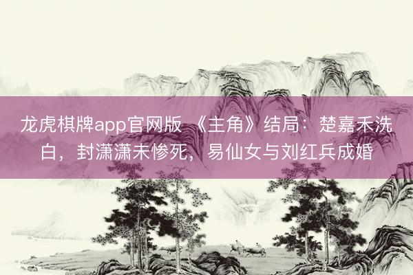 龙虎棋牌app官网版 《主角》结局：楚嘉禾洗白，封潇潇未惨死，易仙女与刘红兵成婚