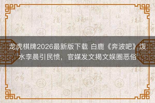 龙虎棋牌2026最新版下载 白鹿《奔波吧》泼水李晨引民愤，官媒发文揭文娱圈恶俗