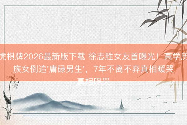 龙虎棋牌2026最新版下载 徐志胜女友首曝光!高学历大族女倒追'庸碌男生',7年不离不弃真相暖哭