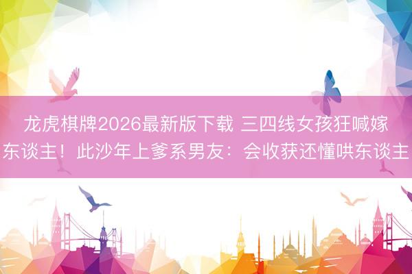 龙虎棋牌2026最新版下载 三四线女孩狂喊嫁东谈主!此沙年上爹系男友:会收获还懂哄东谈主