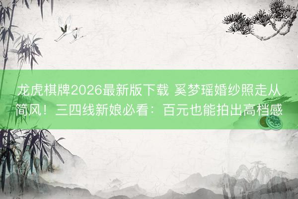 龙虎棋牌2026最新版下载 奚梦瑶婚纱照走从简风！三四线新娘必看：百元也能拍出高档感