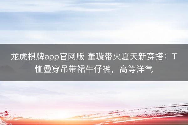 龙虎棋牌app官网版 董璇带火夏天新穿搭：T恤叠穿吊带裙牛仔裤，高等洋气