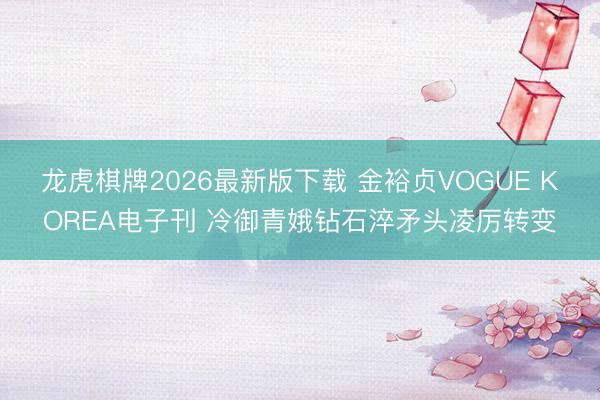 龙虎棋牌2026最新版下载 金裕贞VOGUE KOREA电子刊 冷御青娥钻石淬矛头凌厉转变