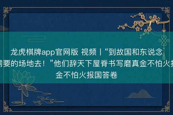 龙虎棋牌app官网版 视频丨“到故国和东说念主民最需要的场地去!”他们辞天下屋脊书写磨真金不怕火报国答卷
