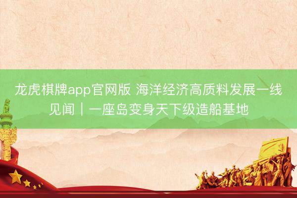 龙虎棋牌app官网版 海洋经济高质料发展一线见闻｜一座岛变身天下级造船基地