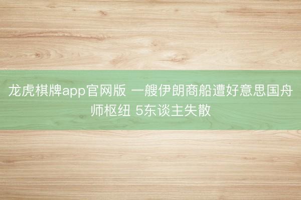 龙虎棋牌app官网版 一艘伊朗商船遭好意思国舟师枢纽 5东谈主失散