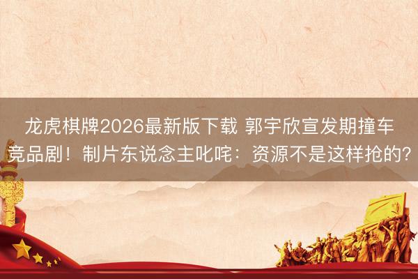 龙虎棋牌2026最新版下载 郭宇欣宣发期撞车竞品剧！制片东说念主叱咤：资源不是这样抢的？