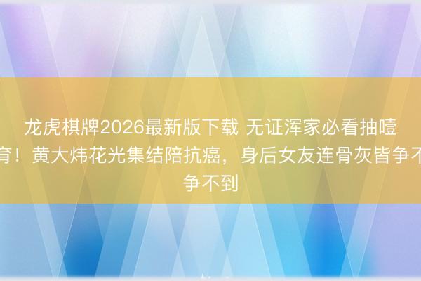 龙虎棋牌2026最新版下载 无证浑家必看抽噎教育！黄大炜花光集结陪抗癌，身后女友连骨灰皆争不到