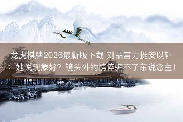 龙虎棋牌2026最新版下载 刘品言力挺安以轩：她说现象好？镜头外的憔悴骗不了东说念主！