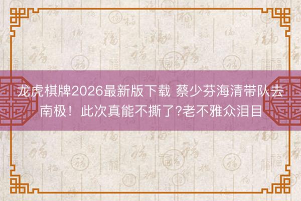 龙虎棋牌2026最新版下载 蔡少芬海清带队去南极！此次真能不撕了?老不雅众泪目