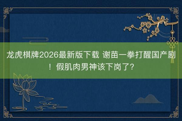 龙虎棋牌2026最新版下载 谢苗一拳打醒国产剧！假肌肉男神该下岗了?