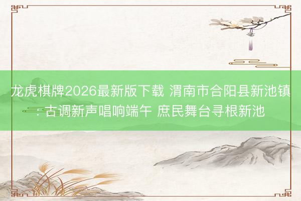 龙虎棋牌2026最新版下载 渭南市合阳县新池镇: 古调新声唱响端午 庶民舞台寻根新池